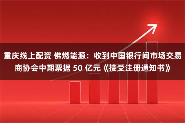 重庆线上配资 佛燃能源：收到中国银行间市场交易商协会中期票据 50 亿元《接受注册通知书》