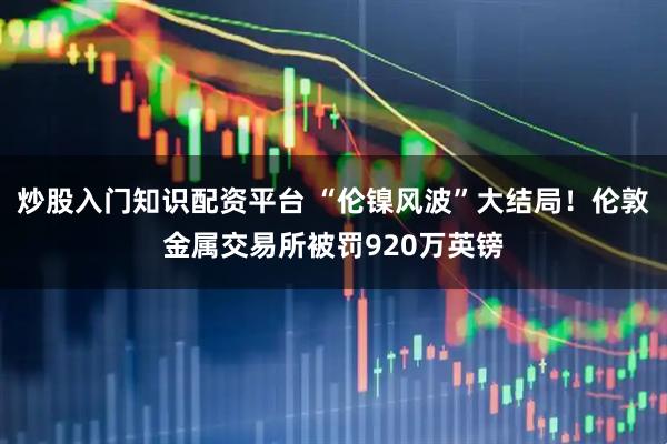 炒股入门知识配资平台 “伦镍风波”大结局！伦敦金属交易所被罚920万英镑