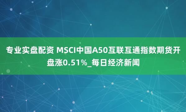 专业实盘配资 MSCI中国A50互联互通指数期货开盘涨0.51%_每日经济新闻