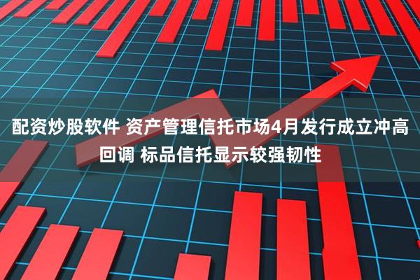 配资炒股软件 资产管理信托市场4月发行成立冲高回调 标品信托显示较强韧性