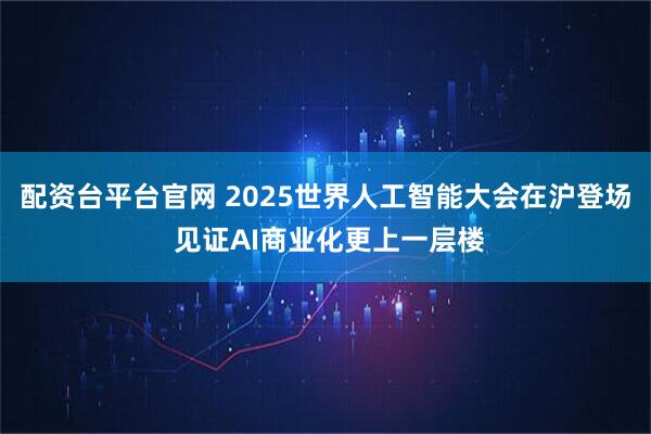 配资台平台官网 2025世界人工智能大会在沪登场 见证AI商业化更上一层楼