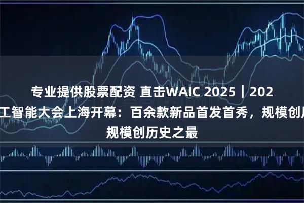 专业提供股票配资 直击WAIC 2025｜2025世界人工智能大会上海开幕：百余款新品首发首秀，规模创历史之最