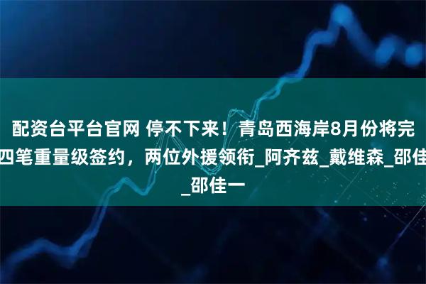 配资台平台官网 停不下来！青岛西海岸8月份将完成四笔重量级签约，两位外援领衔_阿齐兹_戴维森_邵佳一
