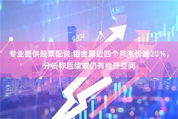 专业提供股票配资 钼金属近四个月涨价逾20%，分析称后续或仍有抬升空间