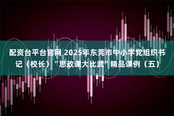 配资台平台官网 2025年东莞市中小学党组织书记（校长）“思政课大比武”精品课例（五）